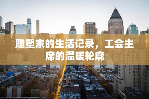 雕塑家的生活记录，工会主席的温暖轮廓