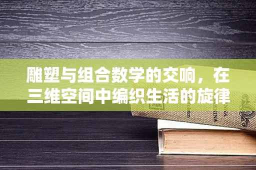 雕塑与组合数学的交响，在三维空间中编织生活的旋律