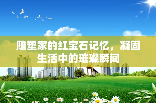 雕塑家的红宝石记忆，凝固生活中的璀璨瞬间
