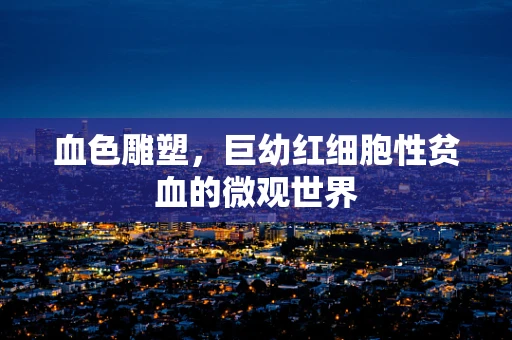 血色雕塑，巨幼红细胞性贫血的微观世界