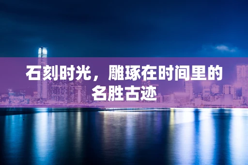 石刻时光，雕琢在时间里的名胜古迹