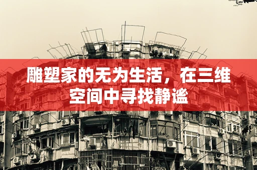 雕塑家的无为生活，在三维空间中寻找静谧