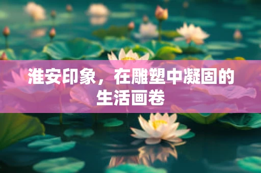 淮安印象，在雕塑中凝固的生活画卷