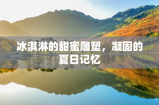 冰淇淋的甜蜜雕塑，凝固的夏日记忆