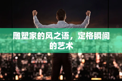 雕塑家的风之语，定格瞬间的艺术