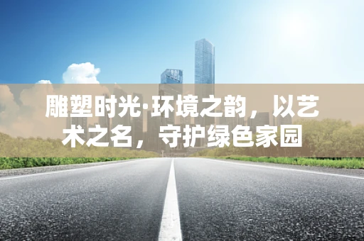 雕塑时光·环境之韵，以艺术之名，守护绿色家园
