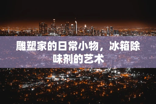 雕塑家的日常小物，冰箱除味剂的艺术