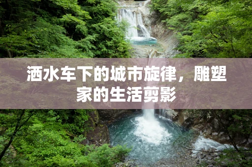 洒水车下的城市旋律，雕塑家的生活剪影