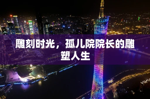 雕刻时光，孤儿院院长的雕塑人生