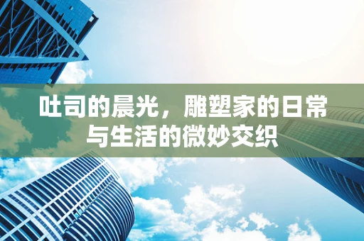 吐司的晨光，雕塑家的日常与生活的微妙交织