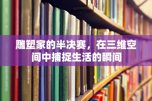 雕塑家的半决赛，在三维空间中捕捉生活的瞬间