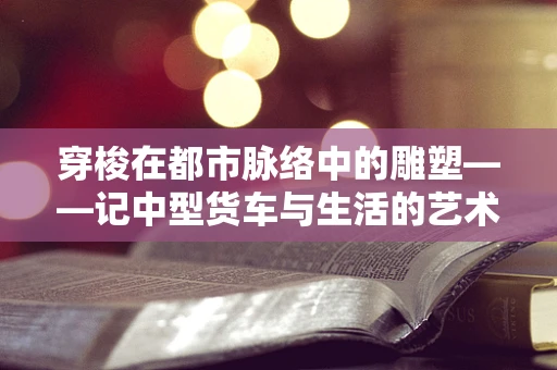 穿梭在都市脉络中的雕塑——记中型货车与生活的艺术邂逅