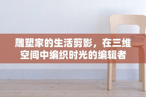 雕塑家的生活剪影，在三维空间中编织时光的编辑者