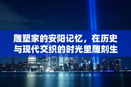 雕塑家的安阳记忆，在历史与现代交织的时光里雕刻生活