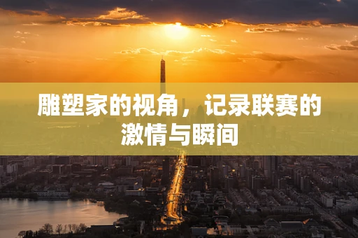 雕塑家的视角，记录联赛的激情与瞬间