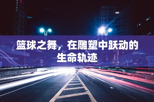 篮球之舞，在雕塑中跃动的生命轨迹