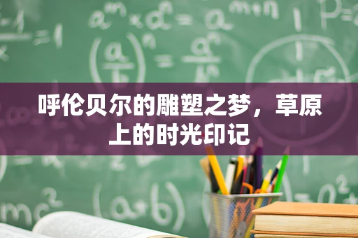 呼伦贝尔的雕塑之梦，草原上的时光印记