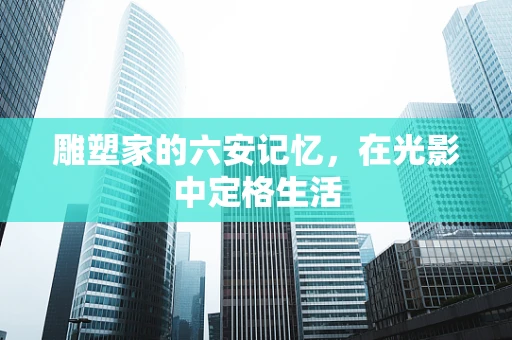 雕塑家的六安记忆，在光影中定格生活