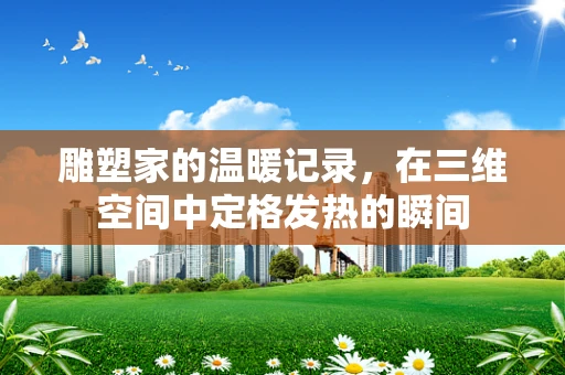 雕塑家的温暖记录，在三维空间中定格发热的瞬间