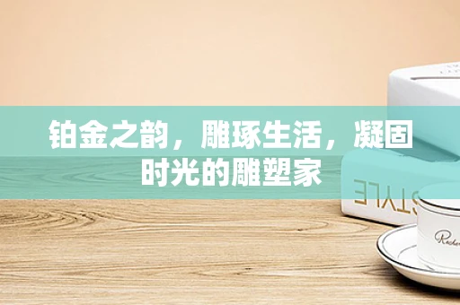 铂金之韵，雕琢生活，凝固时光的雕塑家