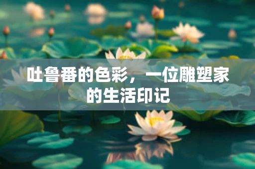 吐鲁番的色彩，一位雕塑家的生活印记