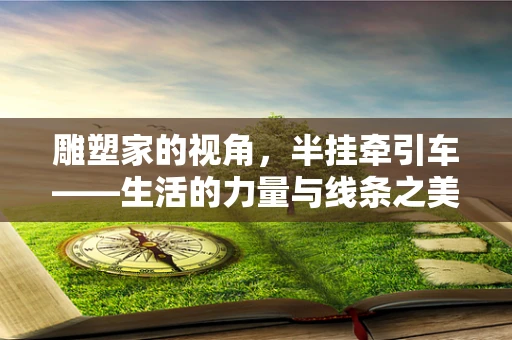 雕塑家的视角，半挂牵引车——生活的力量与线条之美