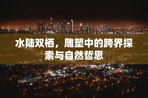 水陆双栖，雕塑中的跨界探索与自然哲思