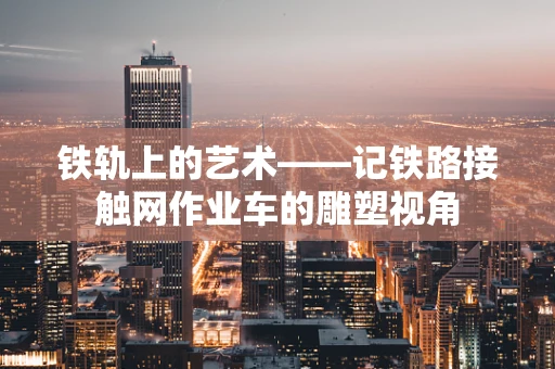 铁轨上的艺术——记铁路接触网作业车的雕塑视角