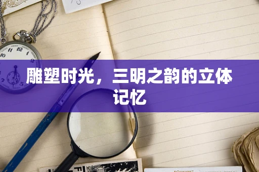 雕塑时光，三明之韵的立体记忆