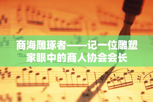 商海雕琢者——记一位雕塑家眼中的商人协会会长