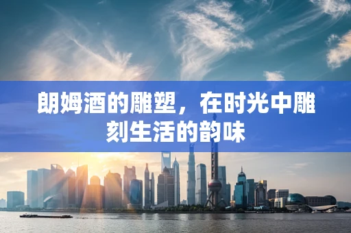 朗姆酒的雕塑，在时光中雕刻生活的韵味