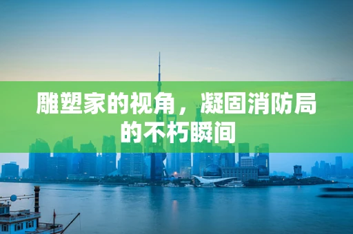雕塑家的视角，凝固消防局的不朽瞬间
