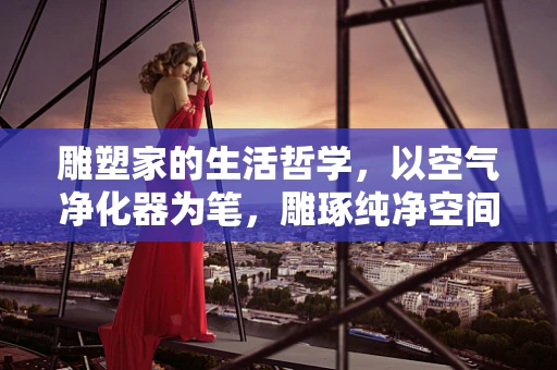 雕塑家的生活哲学，以空气净化器为笔，雕琢纯净空间的艺术
