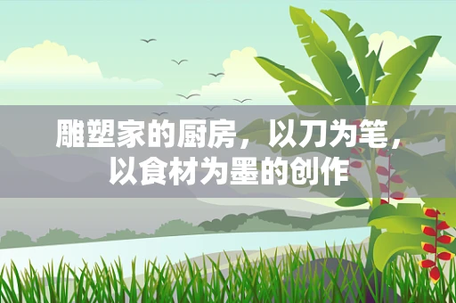 雕塑家的厨房，以刀为笔，以食材为墨的创作