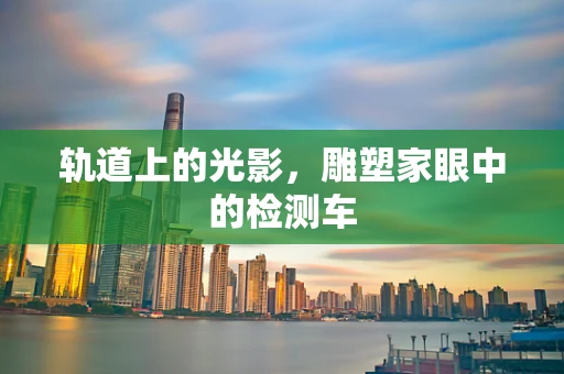 轨道上的光影，雕塑家眼中的检测车