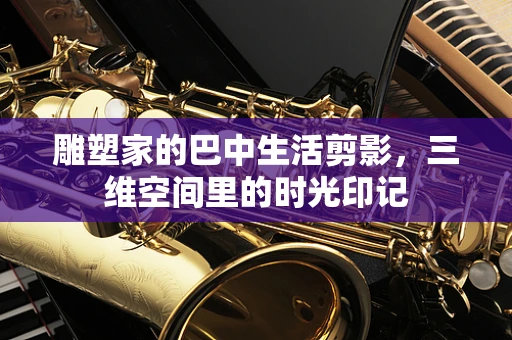 雕塑家的巴中生活剪影，三维空间里的时光印记