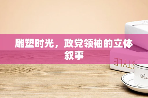 雕塑时光，政党领袖的立体叙事