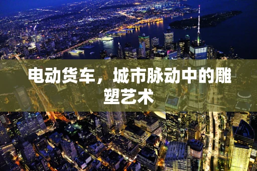 电动货车，城市脉动中的雕塑艺术