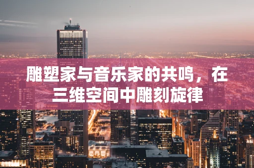雕塑家与音乐家的共鸣，在三维空间中雕刻旋律