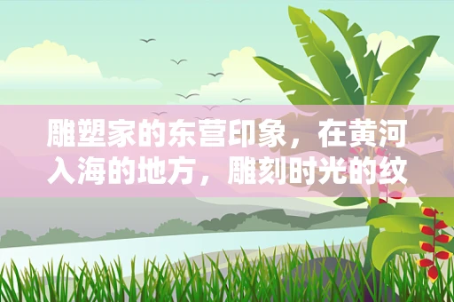 雕塑家的东营印象，在黄河入海的地方，雕刻时光的纹理