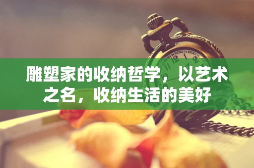 雕塑家的收纳哲学，以艺术之名，收纳生活的美好