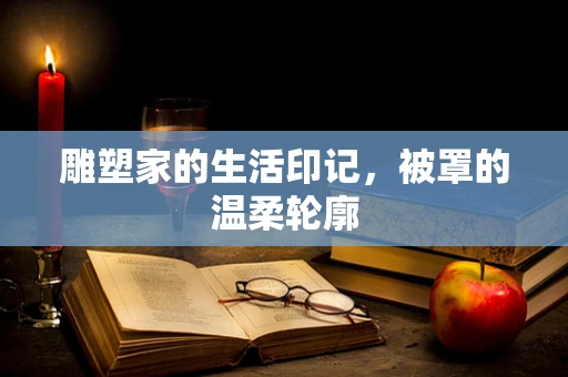 雕塑家的生活印记，被罩的温柔轮廓