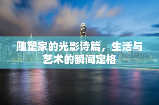 雕塑家的光影诗篇，生活与艺术的瞬间定格