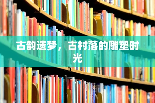 古韵遗梦，古村落的雕塑时光