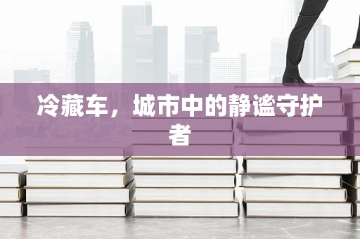 冷藏车，城市中的静谧守护者