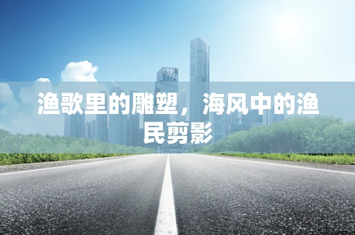 渔歌里的雕塑，海风中的渔民剪影