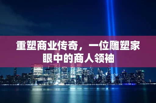 重塑商业传奇，一位雕塑家眼中的商人领袖