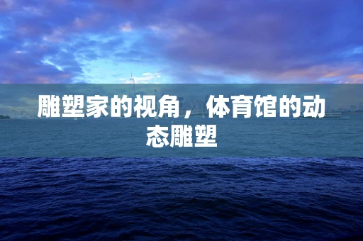雕塑家的视角，体育馆的动态雕塑
