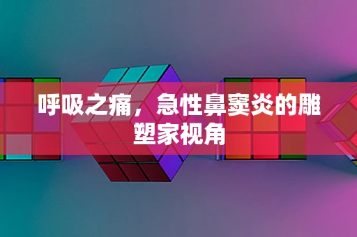 呼吸之痛，急性鼻窦炎的雕塑家视角