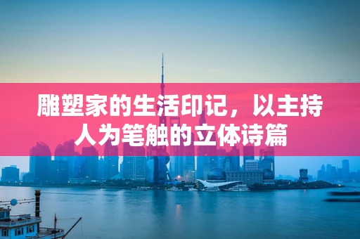 雕塑家的生活印记，以主持人为笔触的立体诗篇